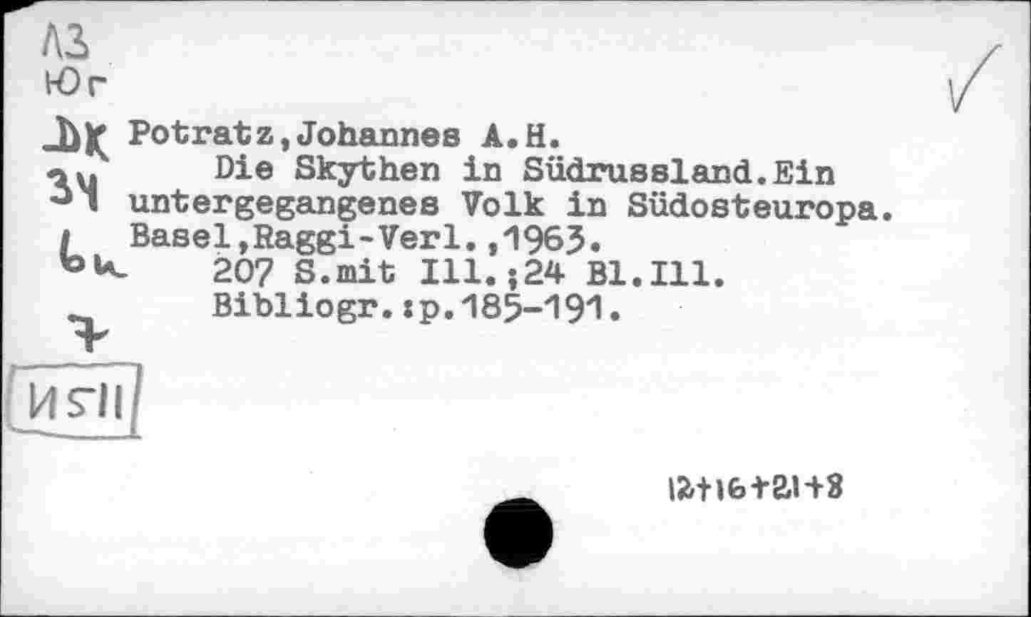 ﻿A3 Юг
-Ь* Potratz,Johannes A.H.
«У Die Skythen in Südrussland.Ein untergegangenes Volk in Südosteuropa
I Basel,Raggi-Verl.,1963.
207 S.mit Ill. ;24 Bl.Ill.
Bibliogr. хр.ЛвЗ-ЧЭ'!.

iatife+ai+8